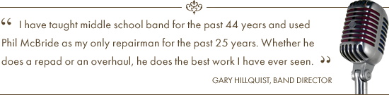 I have taught middle school band for the past 44 years and used Phil McBride as my only repairmain for the past 25 years. Whether he does a repad or an overhual, he does the best work I have ever seen. Testimonial Quote by Band Director Gary Hillquist