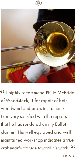 I highly recommend Philip McBride of Woodstock, IL for repair of both woodwind and brass instruments. I am very satisfied with the repairs that he has rendered on my Buffet clarinet. His well equipped and well maintained workshop indicates a true craftsman's attitude toward his work. Testimonial Quote by E.F.B. MD